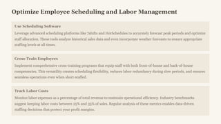 Optimize Employee Scheduling and Labor Management
Use Scheduling Software
Leverage advanced scheduling platforms like 7shifts and HotSchedules to accurately forecast peak periods and optimize
staff allocation. These tools analyze historical sales data and even incorporate weather forecasts to ensure appropriate
staffing levels at all times.
Cross-Train Employees
Implement comprehensive cross-training programs that equip staff with both front-of-house and back-of-house
competencies. This versatility creates scheduling flexibility, reduces labor redundancy during slow periods, and ensures
seamless operations even when short-staffed.
Track Labor Costs
Monitor labor expenses as a percentage of total revenue to maintain operational efficiency. Industry benchmarks
suggest keeping labor costs between 25% and 35% of sales. Regular analysis of these metrics enables data-driven
staffing decisions that protect your profit margins.
 