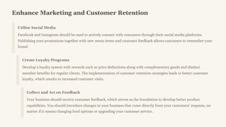 Enhance Marketing and Customer Retention
Utilize Social Media
Facebook and Instagram should be used to actively connect with customers through their social media platforms.
Publishing your promotions together with new menu items and customer feedback allows customers to remember your
brand.
Create Loyalty Programs
Develop a loyalty system with rewards such as price deductions along with complimentary goods and distinct
member benefits for regular clients. The implementation of customer retention strategies leads to better customer
loyalty, which results in increased customer visits.
Collect and Act on Feedback
Your business should receive customer feedback, which serves as the foundation to develop better product
capabilities. You should introduce changes in your business that come directly from your customers' requests, no
matter if it means changing food options or upgrading your customer service.
 