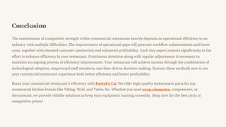 Conclusion
The maintenance of competitive strength within commercial restaurants heavily depends on operational efficiency in an
industry with multiple difficulties. The improvement of operational gaps will generate workflow enhancements and lower
costs, together with elevated customer satisfaction and enhanced profitability. Each tiny aspect matters significantly in the
effort to enhance efficiency in your restaurant. Continuous attention along with regular adjustments is necessary to
maintain an ongoing process of efficiency improvement. Your restaurant will achieve success through the combination of
technological adoption, empowered staff members, and data-driven decision-making. Execute these methods now to see
your commercial restaurant experience both better efficiency and better profitability.
Boost your commercial restaurant9s efficiency with PartsFe Ca! We offer high-quality replacement parts for top
commercial kitchen brands like Viking, Wolf, and Turbo Air. Whether you need oven elements, compressors, or
thermostats, we provide reliable solutions to keep your equipment running smoothly. Shop now for the best parts at
competitive prices!
 