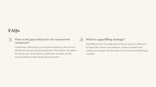 FAQs
1 What is the gap analysis for the commercial
restaurant?
Conducting a GAP analysis is crucial for businesses in this sector to
identify areas for growth and optimization. This analysis will explore
the current state of the industry, ideal future scenarios, and the
actions needed to bridge the gap between the two.
2 What is a gap-filling strategy?
Gap filling involves retracing prices to the pre-gap level, influenced
by factors like patterns and resistance. Caution is needed when
trading common gaps, and thorough research ensures profitable gap
strategies.
 