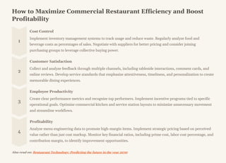 How to Maximize Commercial Restaurant Efficiency and Boost
Profitability
1
Cost Control
Implement inventory management systems to track usage and reduce waste. Regularly analyze food and
beverage costs as percentages of sales. Negotiate with suppliers for better pricing and consider joining
purchasing groups to leverage collective buying power.
2
Customer Satisfaction
Collect and analyze feedback through multiple channels, including tableside interactions, comment cards, and
online reviews. Develop service standards that emphasize attentiveness, timeliness, and personalization to create
memorable dining experiences.
3
Employee Productivity
Create clear performance metrics and recognize top performers. Implement incentive programs tied to specific
operational goals. Optimize commercial kitchen and service station layouts to minimize unnecessary movement
and streamline workflows.
4
Profitability
Analyze menu engineering data to promote high-margin items. Implement strategic pricing based on perceived
value rather than just cost markup. Monitor key financial ratios, including prime cost, labor cost percentage, and
contribution margin, to identify improvement opportunities.
Also read on: Restaurant Technology: Predicting the future in the year 2030
 
