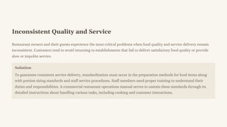 Inconsistent Quality and Service
Restaurant owners and their guests experience the most critical problems when food quality and service delivery remain
inconsistent. Customers tend to avoid returning to establishments that fail to deliver satisfactory food quality or provide
slow or impolite service.
Solution
To guarantee consistent service delivery, standardization must occur in the preparation methods for food items along
with portion sizing standards and staff service procedures. Staff members need proper training to understand their
duties and responsibilities. A commercial restaurant operations manual serves to sustain these standards through its
detailed instructions about handling various tasks, including cooking and customer interactions.
 