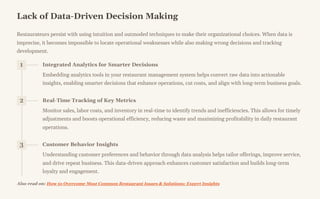 Lack of Data-Driven Decision Making
Restaurateurs persist with using intuition and outmoded techniques to make their organizational choices. When data is
imprecise, it becomes impossible to locate operational weaknesses while also making wrong decisions and tracking
development.
1 Integrated Analytics for Smarter Decisions
Embedding analytics tools in your restaurant management system helps convert raw data into actionable
insights, enabling smarter decisions that enhance operations, cut costs, and align with long-term business goals.
2 Real-Time Tracking of Key Metrics
Monitor sales, labor costs, and inventory in real-time to identify trends and inefficiencies. This allows for timely
adjustments and boosts operational efficiency, reducing waste and maximizing profitability in daily restaurant
operations.
3 Customer Behavior Insights
Understanding customer preferences and behavior through data analysis helps tailor offerings, improve service,
and drive repeat business. This data-driven approach enhances customer satisfaction and builds long-term
loyalty and engagement.
Also read on: How to Overcome Most Common Restaurant Issues & Solutions: Expert Insights
 