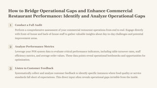 How to Bridge Operational Gaps and Enhance Commercial
Restaurant Performance: Identify and Analyze Operational Gaps
1 Conduct a Full Audit
Perform a comprehensive assessment of your commercial restaurant operations from end to end. Engage directly
with front-of-house and back-of-house staff to gather valuable insights about day-to-day challenges and potential
improvement areas.
2 Analyze Performance Metrics
Leverage your POS system data to evaluate critical performance indicators, including table turnover rates, staff
efficiency metrics, and average order values. These data points reveal operational bottlenecks and opportunities for
optimization.
3 Listen to Customer Feedback
Systematically collect and analyze customer feedback to identify specific instances where food quality or service
standards fall short of expectations. This direct input often reveals operational gaps invisible from the inside.
 