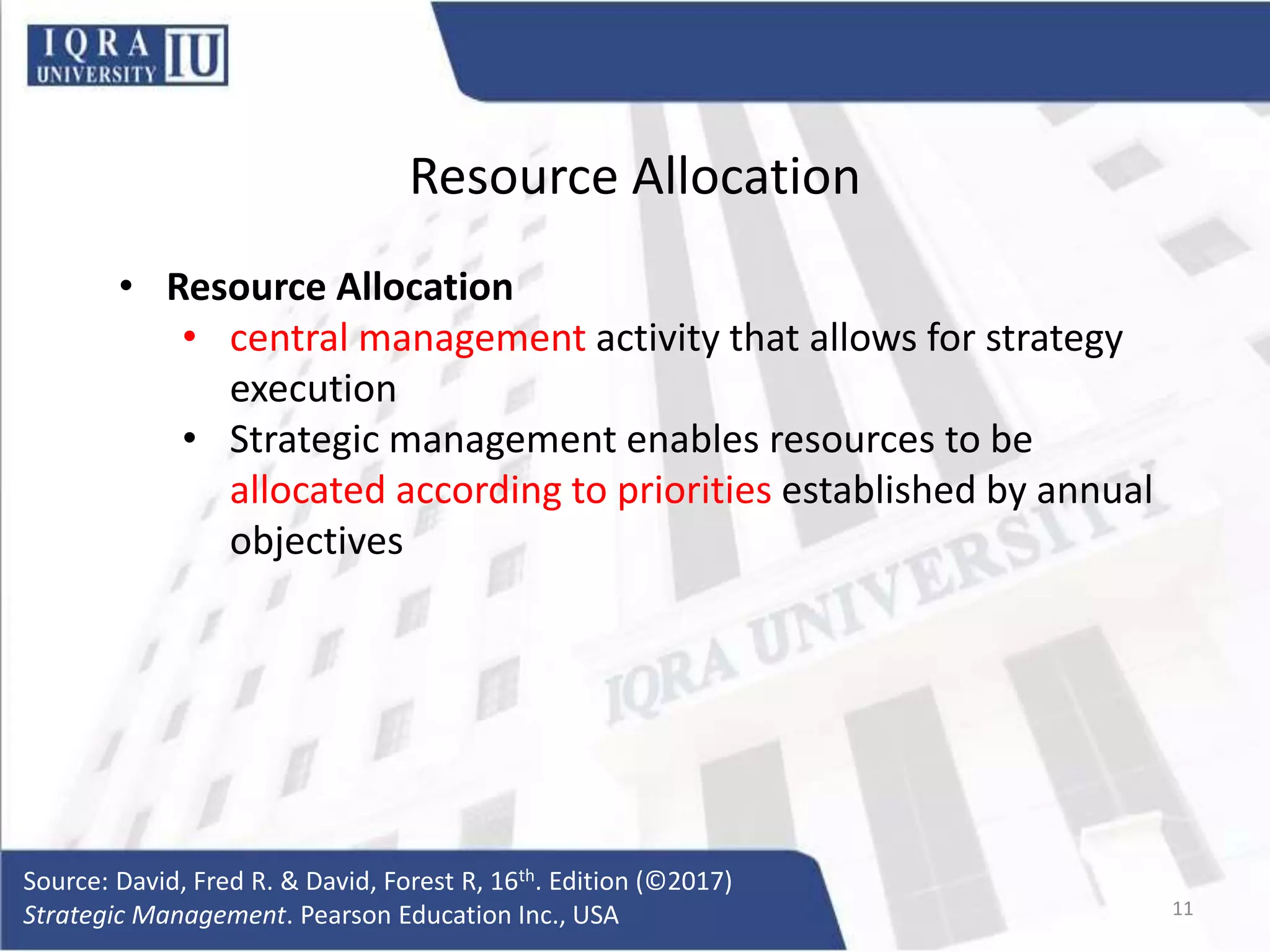 Resource Allocation
• Resource Allocation
• central management activity that allows for strategy
execution
• Strategic management enables resources to be
allocated according to priorities established by annual
objectives
Source: David, Fred R. & David, Forest R, 16th. Edition (©2017)
Strategic Management. Pearson Education Inc., USA 11
 