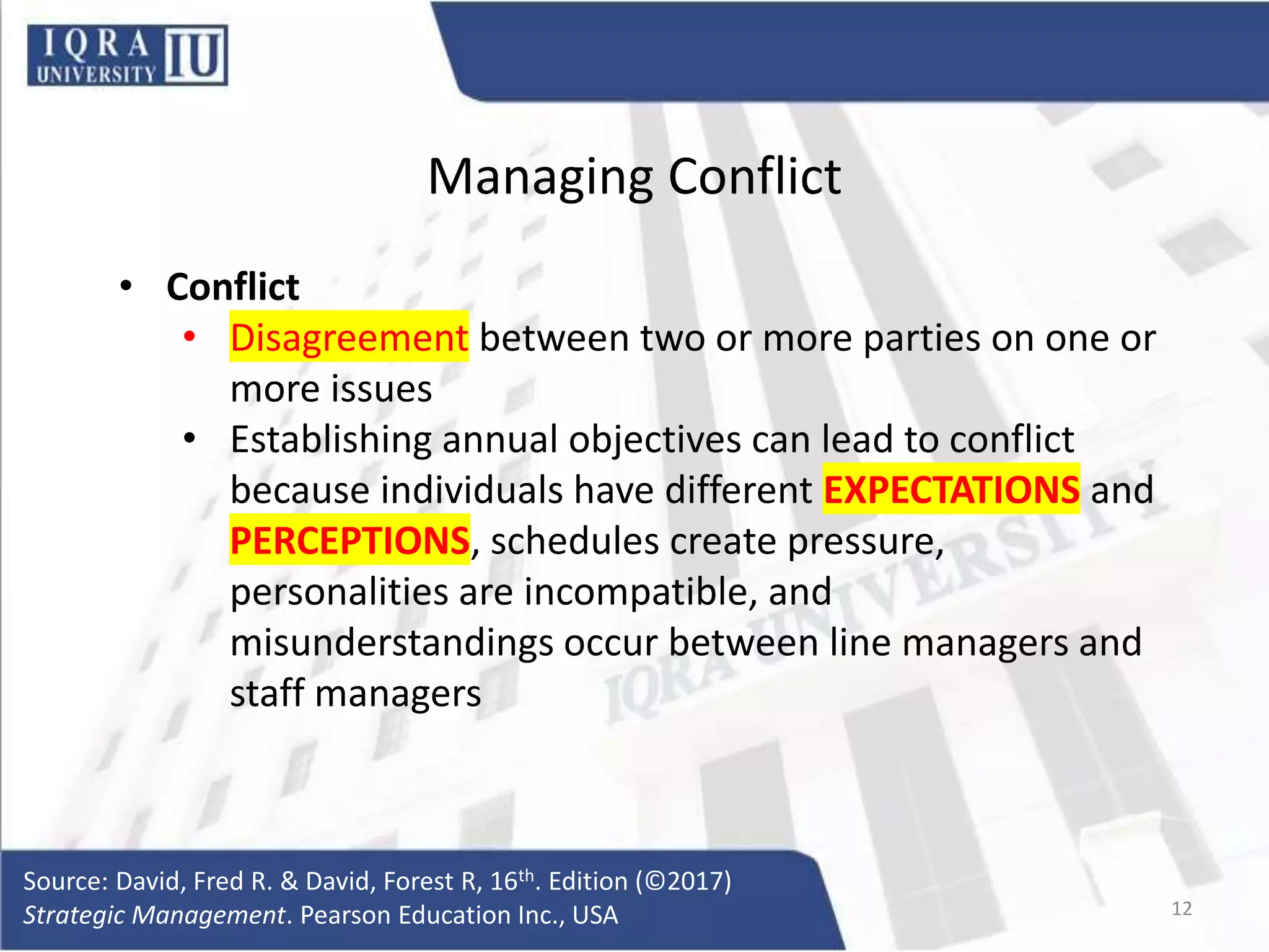 Managing Conflict
• Conflict
• Disagreement between two or more parties on one or
more issues
• Establishing annual objectives can lead to conflict
because individuals have different EXPECTATIONS and
PERCEPTIONS, schedules create pressure,
personalities are incompatible, and
misunderstandings occur between line managers and
staff managers
Source: David, Fred R. & David, Forest R, 16th. Edition (©2017)
Strategic Management. Pearson Education Inc., USA 12
 