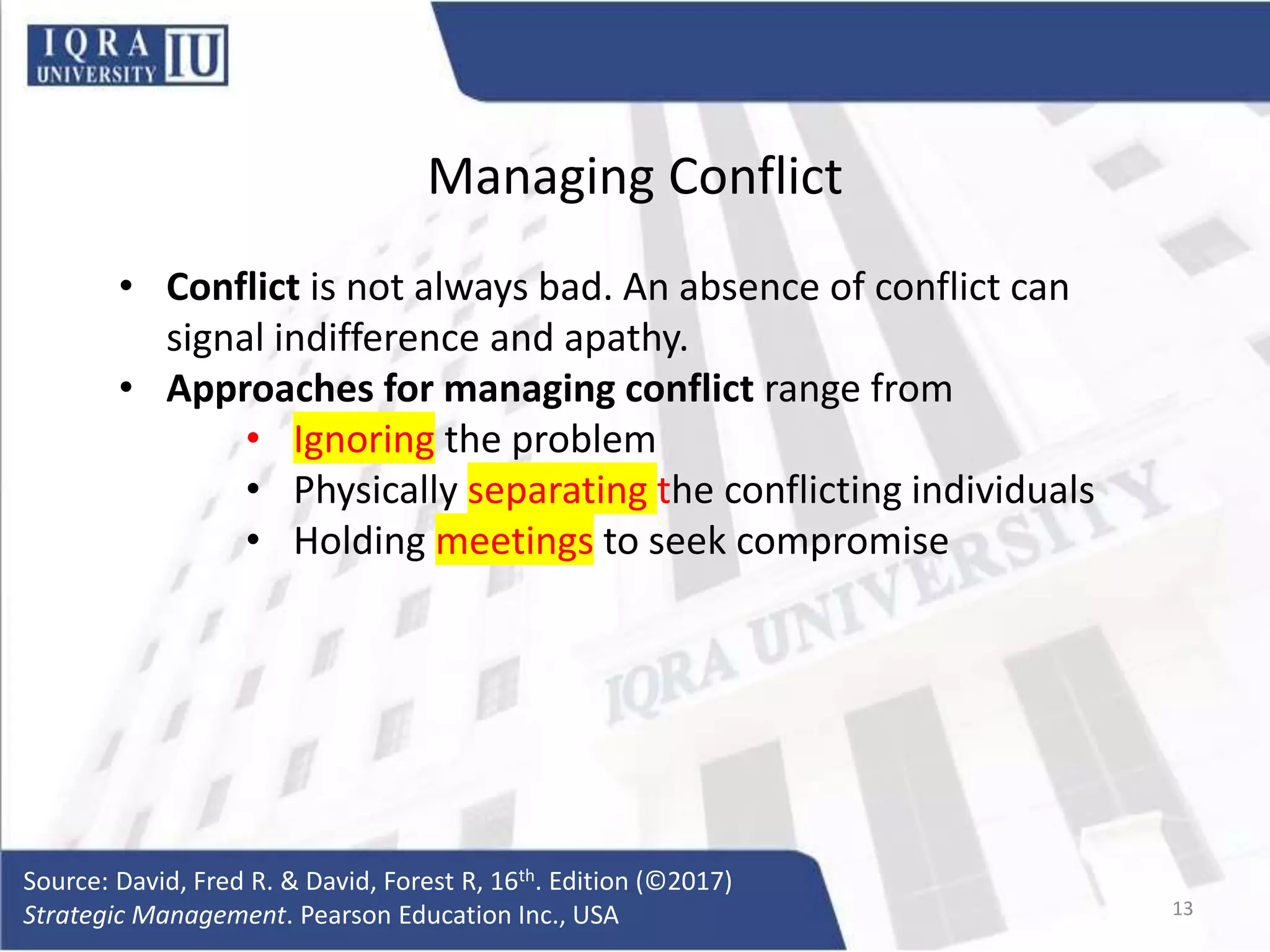 Managing Conflict
• Conflict is not always bad. An absence of conflict can
signal indifference and apathy.
• Approaches for managing conflict range from
• Ignoring the problem
• Physically separating the conflicting individuals
• Holding meetings to seek compromise
Source: David, Fred R. & David, Forest R, 16th. Edition (©2017)
Strategic Management. Pearson Education Inc., USA 13
 