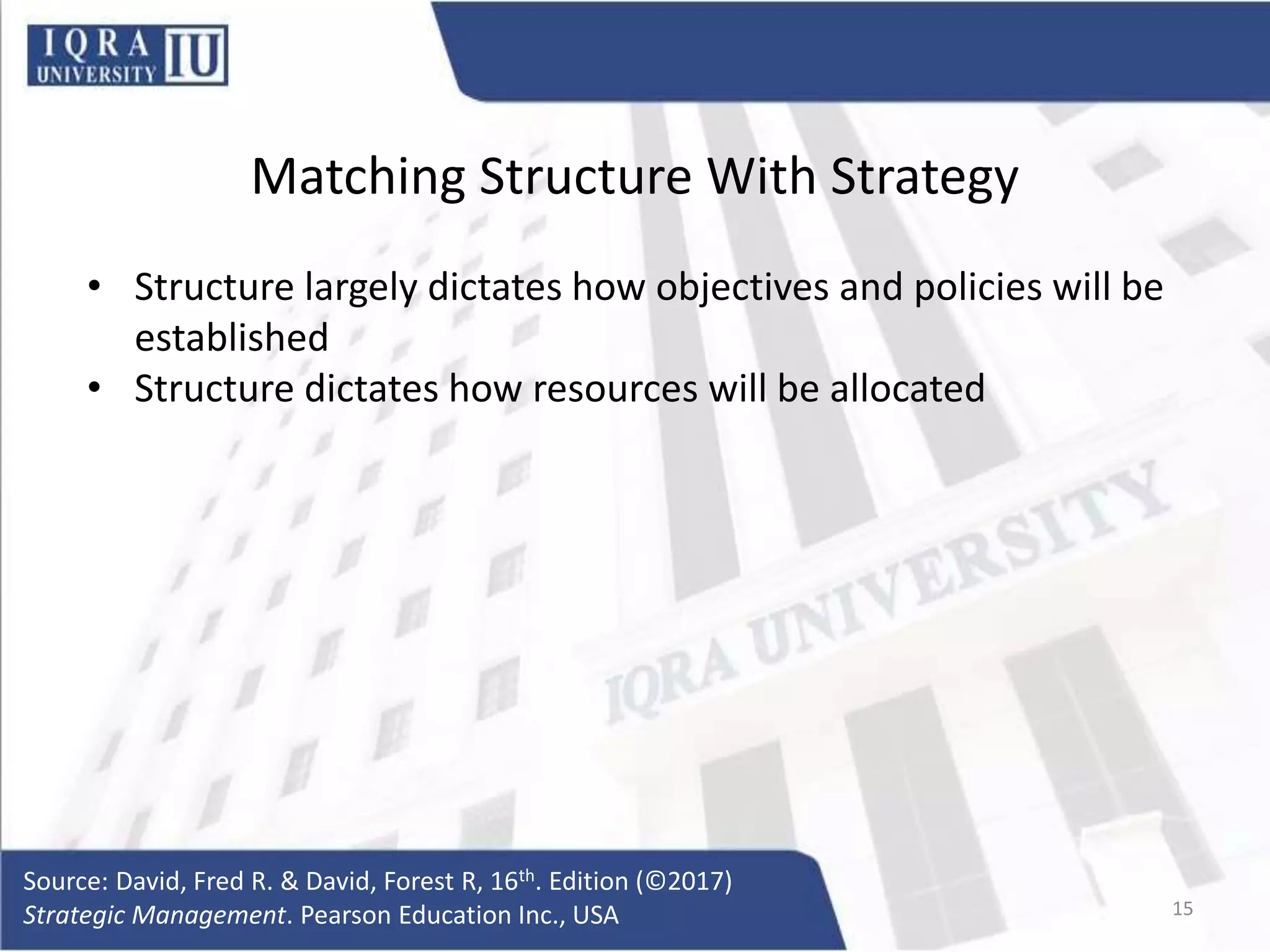 Matching Structure With Strategy
• Structure largely dictates how objectives and policies will be
established
• Structure dictates how resources will be allocated
Source: David, Fred R. & David, Forest R, 16th. Edition (©2017)
Strategic Management. Pearson Education Inc., USA 15
 