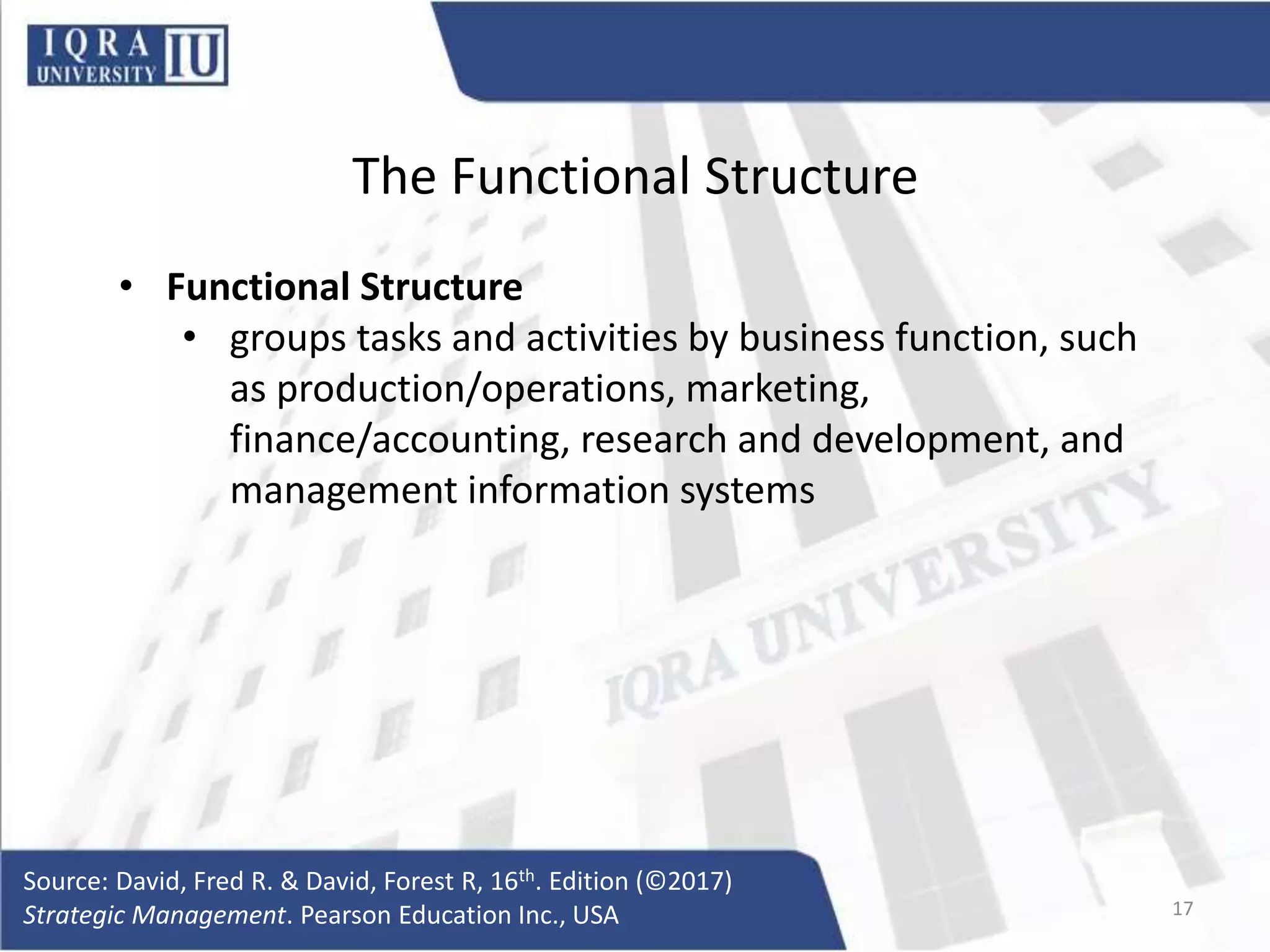 The Functional Structure
• Functional Structure
• groups tasks and activities by business function, such
as production/operations, marketing,
finance/accounting, research and development, and
management information systems
Source: David, Fred R. & David, Forest R, 16th. Edition (©2017)
Strategic Management. Pearson Education Inc., USA 17
 