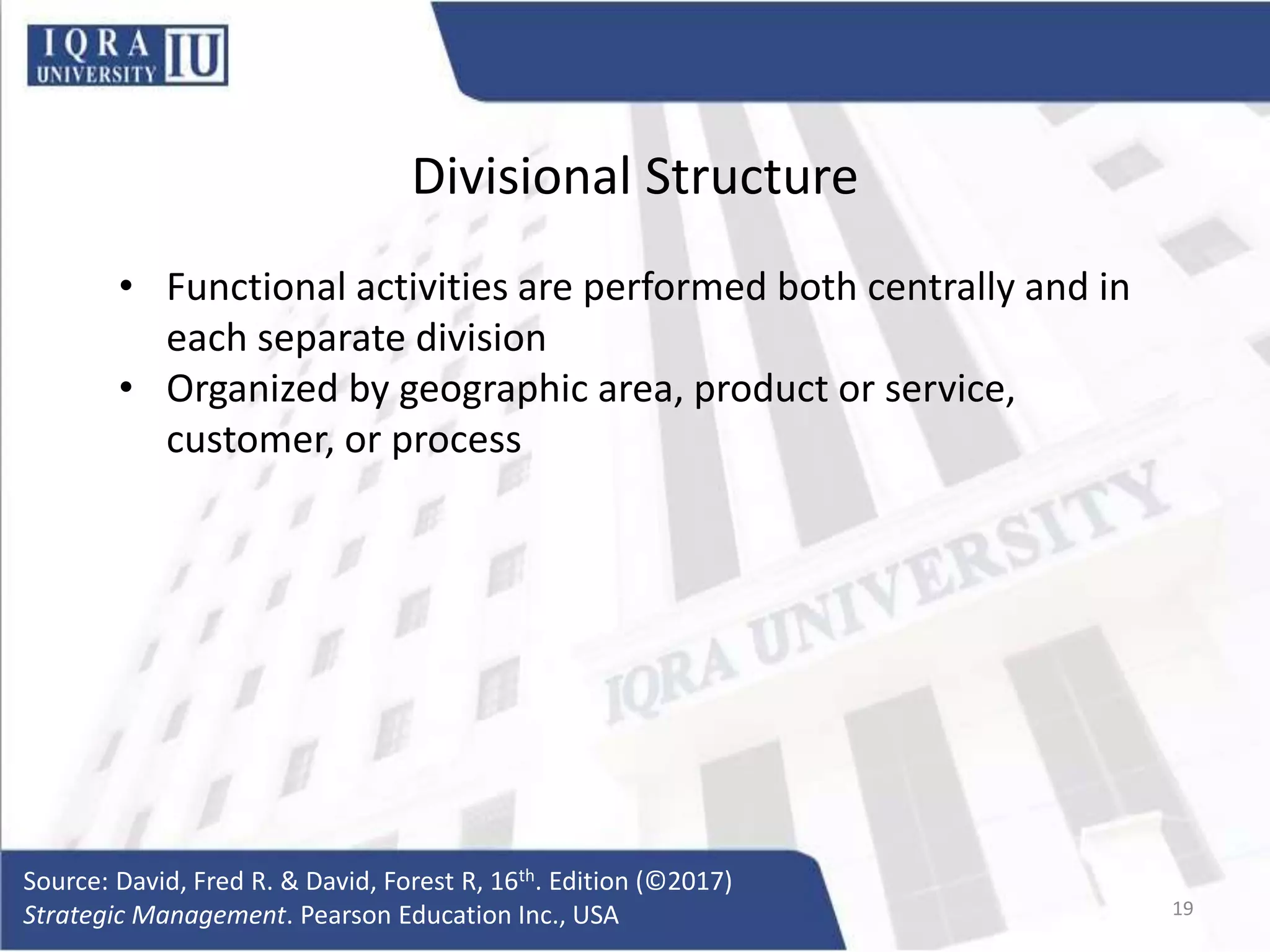 Divisional Structure
• Functional activities are performed both centrally and in
each separate division
• Organized by geographic area, product or service,
customer, or process
Source: David, Fred R. & David, Forest R, 16th. Edition (©2017)
Strategic Management. Pearson Education Inc., USA 19
 