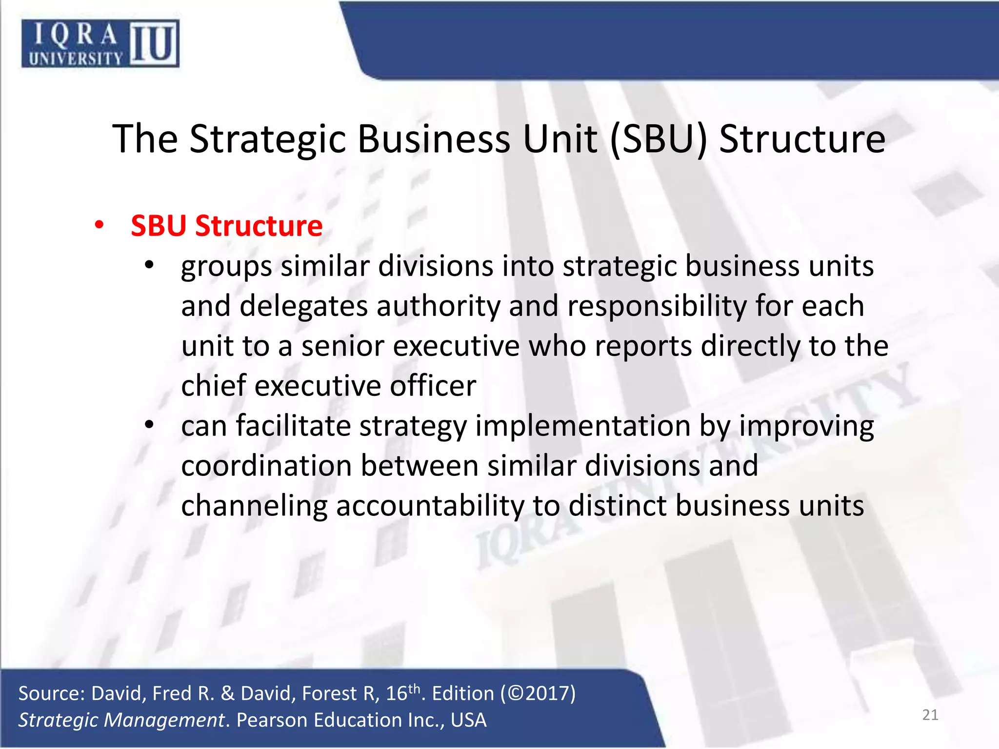 The Strategic Business Unit (SBU) Structure
• SBU Structure
• groups similar divisions into strategic business units
and delegates authority and responsibility for each
unit to a senior executive who reports directly to the
chief executive officer
• can facilitate strategy implementation by improving
coordination between similar divisions and
channeling accountability to distinct business units
Source: David, Fred R. & David, Forest R, 16th. Edition (©2017)
Strategic Management. Pearson Education Inc., USA 21
 