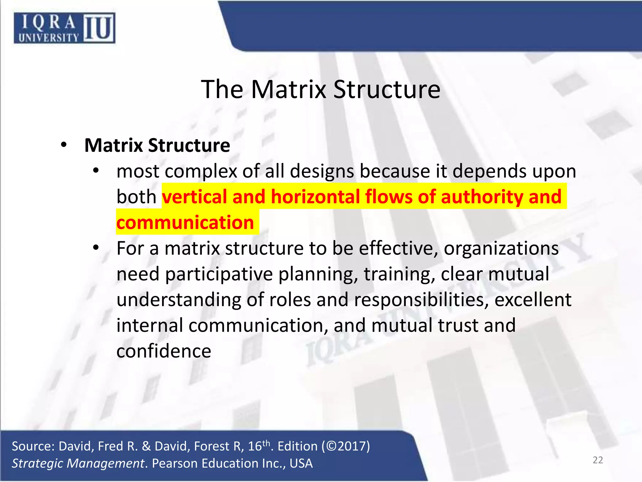 The Matrix Structure
• Matrix Structure
• most complex of all designs because it depends upon
both vertical and horizontal flows of authority and
communication
• For a matrix structure to be effective, organizations
need participative planning, training, clear mutual
understanding of roles and responsibilities, excellent
internal communication, and mutual trust and
confidence
Source: David, Fred R. & David, Forest R, 16th. Edition (©2017)
Strategic Management. Pearson Education Inc., USA 22
 