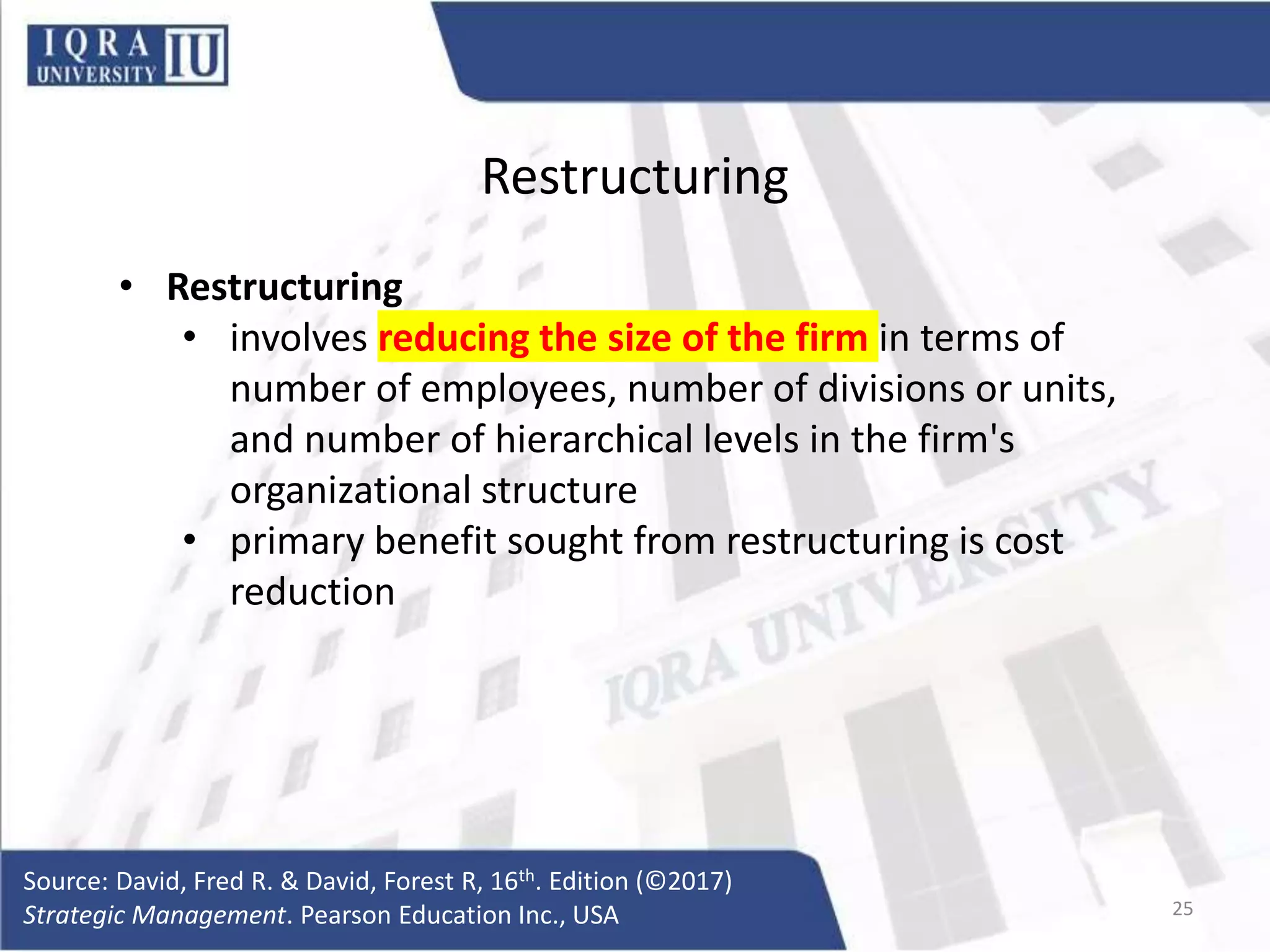 Restructuring
• Restructuring
• involves reducing the size of the firm in terms of
number of employees, number of divisions or units,
and number of hierarchical levels in the firm's
organizational structure
• primary benefit sought from restructuring is cost
reduction
Source: David, Fred R. & David, Forest R, 16th. Edition (©2017)
Strategic Management. Pearson Education Inc., USA 25
 