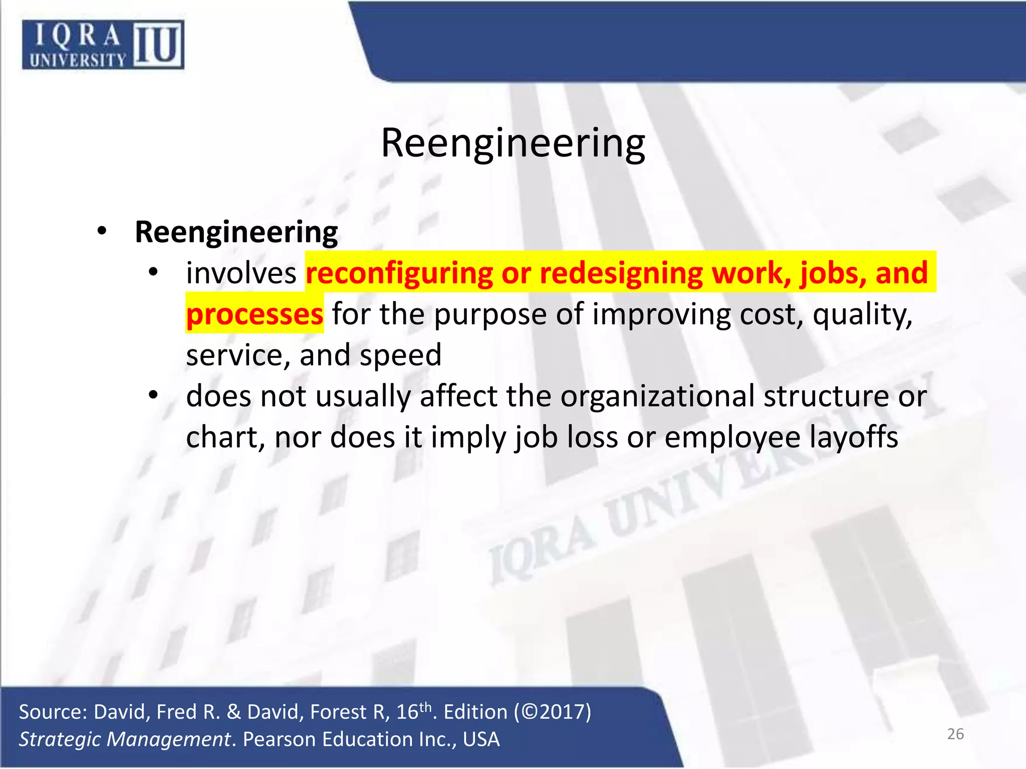 Reengineering
• Reengineering
• involves reconfiguring or redesigning work, jobs, and
processes for the purpose of improving cost, quality,
service, and speed
• does not usually affect the organizational structure or
chart, nor does it imply job loss or employee layoffs
Source: David, Fred R. & David, Forest R, 16th. Edition (©2017)
Strategic Management. Pearson Education Inc., USA 26
 