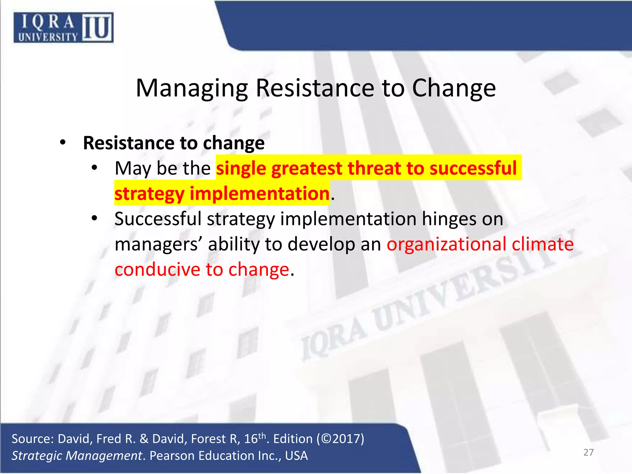Managing Resistance to Change
• Resistance to change
• May be the single greatest threat to successful
strategy implementation.
• Successful strategy implementation hinges on
managers’ ability to develop an organizational climate
conducive to change.
Source: David, Fred R. & David, Forest R, 16th. Edition (©2017)
Strategic Management. Pearson Education Inc., USA 27
 