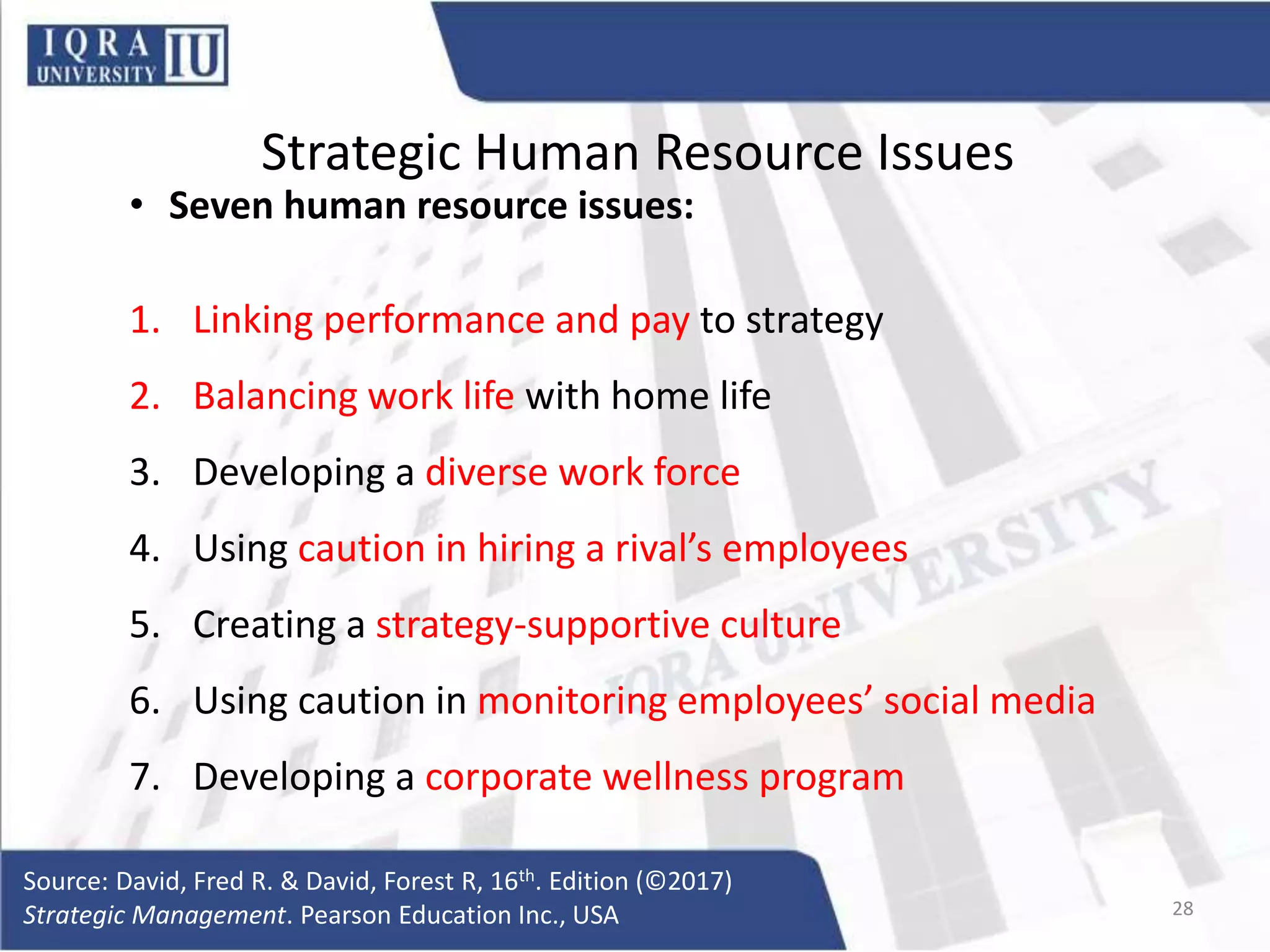 Strategic Human Resource Issues
• Seven human resource issues:
1. Linking performance and pay to strategy
2. Balancing work life with home life
3. Developing a diverse work force
4. Using caution in hiring a rival’s employees
5. Creating a strategy-supportive culture
6. Using caution in monitoring employees’ social media
7. Developing a corporate wellness program
Source: David, Fred R. & David, Forest R, 16th. Edition (©2017)
Strategic Management. Pearson Education Inc., USA 28
 