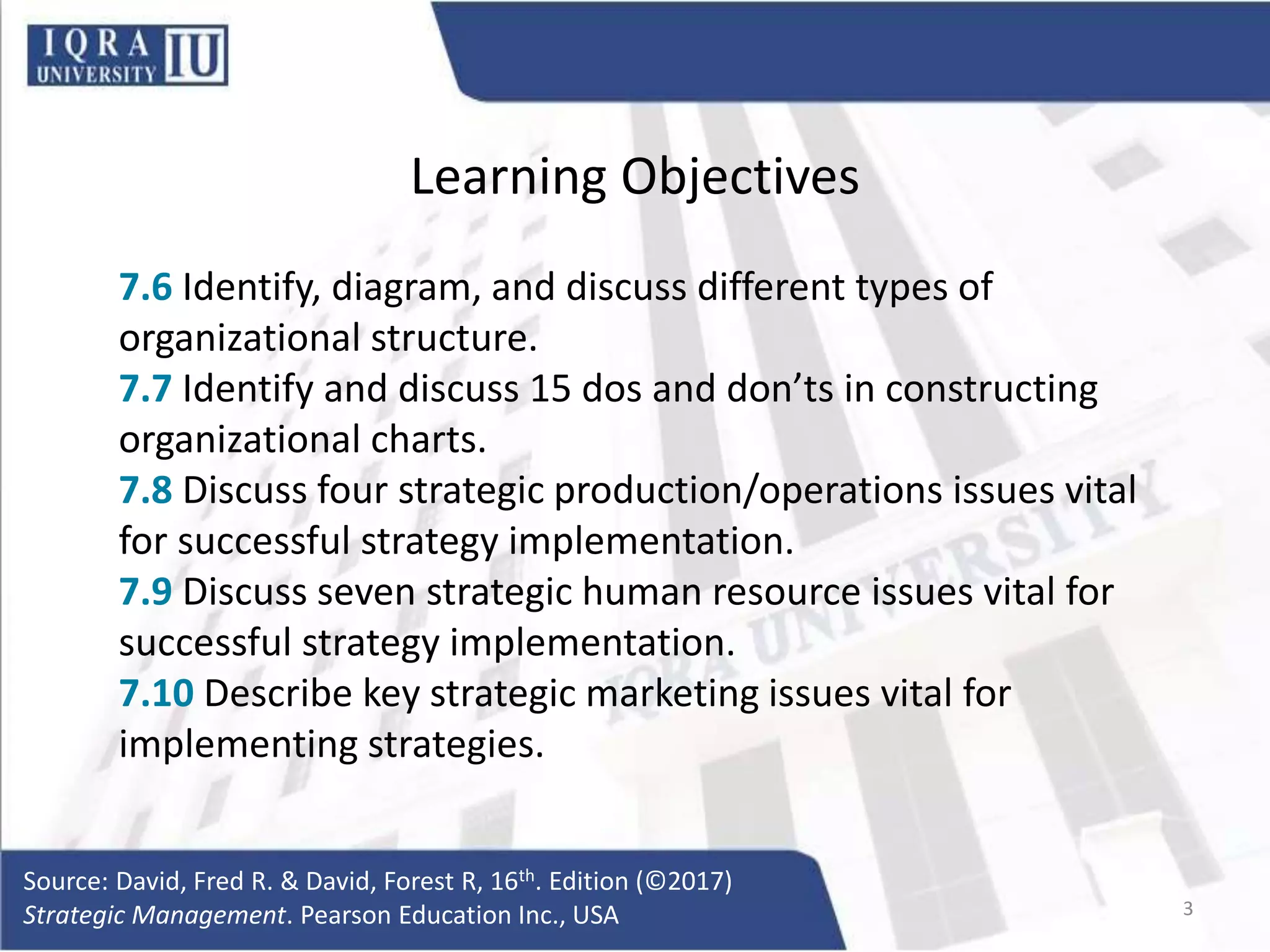 Learning Objectives
7.6 Identify, diagram, and discuss different types of
organizational structure.
7.7 Identify and discuss 15 dos and don’ts in constructing
organizational charts.
7.8 Discuss four strategic production/operations issues vital
for successful strategy implementation.
7.9 Discuss seven strategic human resource issues vital for
successful strategy implementation.
7.10 Describe key strategic marketing issues vital for
implementing strategies.
Source: David, Fred R. & David, Forest R, 16th. Edition (©2017)
Strategic Management. Pearson Education Inc., USA 3
 