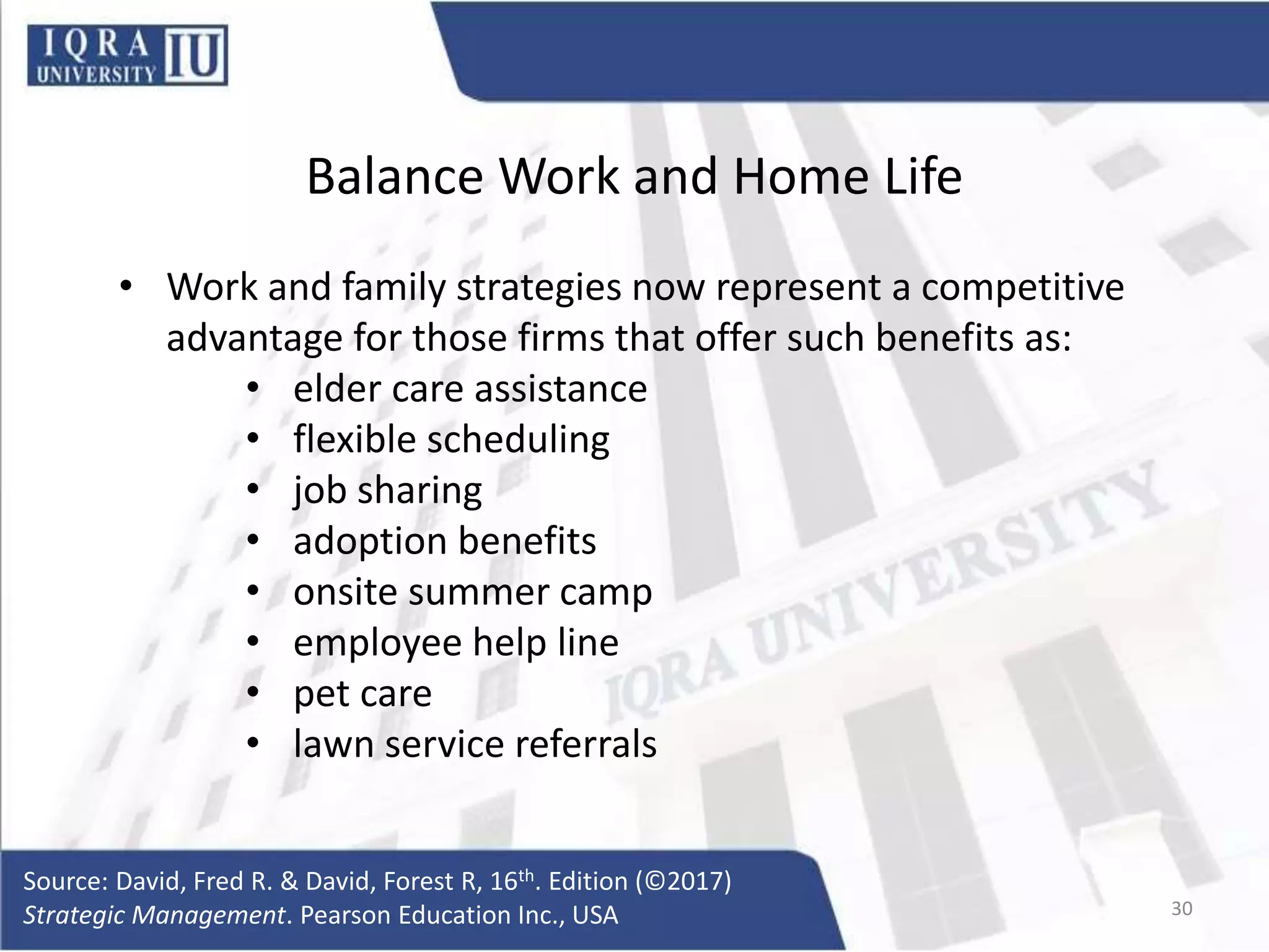 Balance Work and Home Life
• Work and family strategies now represent a competitive
advantage for those firms that offer such benefits as:
• elder care assistance
• flexible scheduling
• job sharing
• adoption benefits
• onsite summer camp
• employee help line
• pet care
• lawn service referrals
Source: David, Fred R. & David, Forest R, 16th. Edition (©2017)
Strategic Management. Pearson Education Inc., USA 30
 