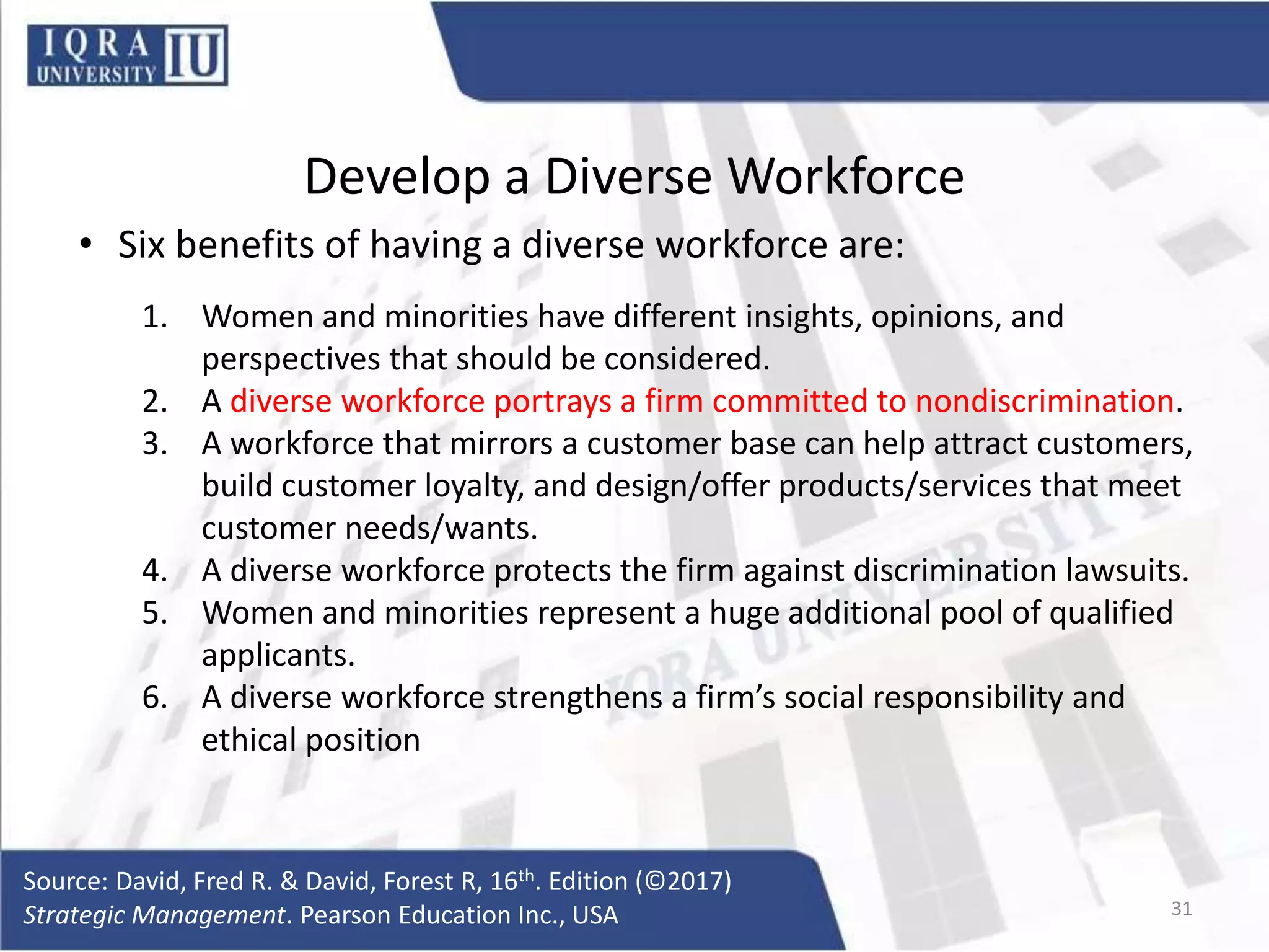 Develop a Diverse Workforce
• Six benefits of having a diverse workforce are:
1. Women and minorities have different insights, opinions, and
perspectives that should be considered.
2. A diverse workforce portrays a firm committed to nondiscrimination.
3. A workforce that mirrors a customer base can help attract customers,
build customer loyalty, and design/offer products/services that meet
customer needs/wants.
4. A diverse workforce protects the firm against discrimination lawsuits.
5. Women and minorities represent a huge additional pool of qualified
applicants.
6. A diverse workforce strengthens a firm’s social responsibility and
ethical position
Source: David, Fred R. & David, Forest R, 16th. Edition (©2017)
Strategic Management. Pearson Education Inc., USA 31
 