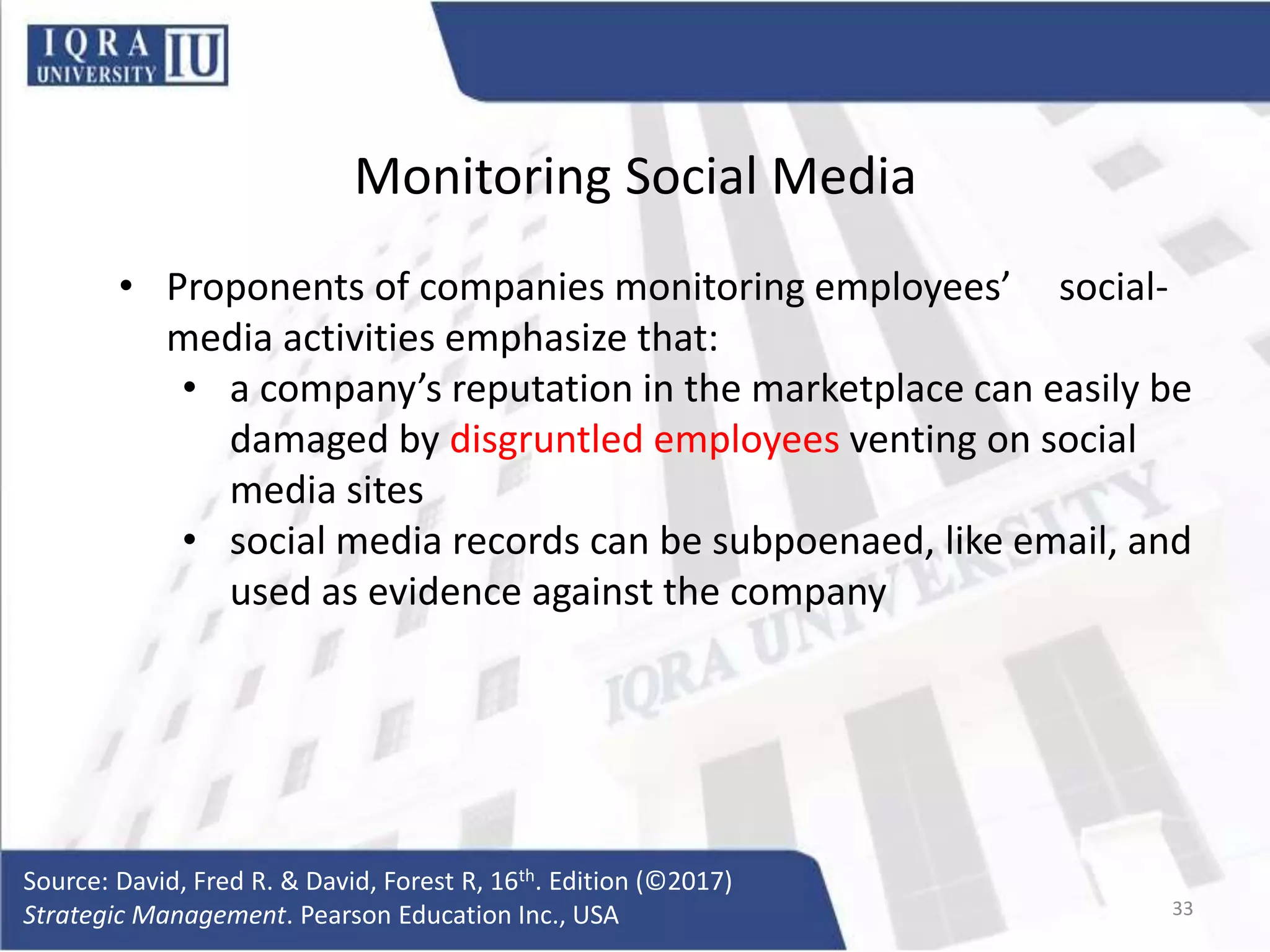 Monitoring Social Media
• Proponents of companies monitoring employees’ social-
media activities emphasize that:
• a company’s reputation in the marketplace can easily be
damaged by disgruntled employees venting on social
media sites
• social media records can be subpoenaed, like email, and
used as evidence against the company
Source: David, Fred R. & David, Forest R, 16th. Edition (©2017)
Strategic Management. Pearson Education Inc., USA 33
 