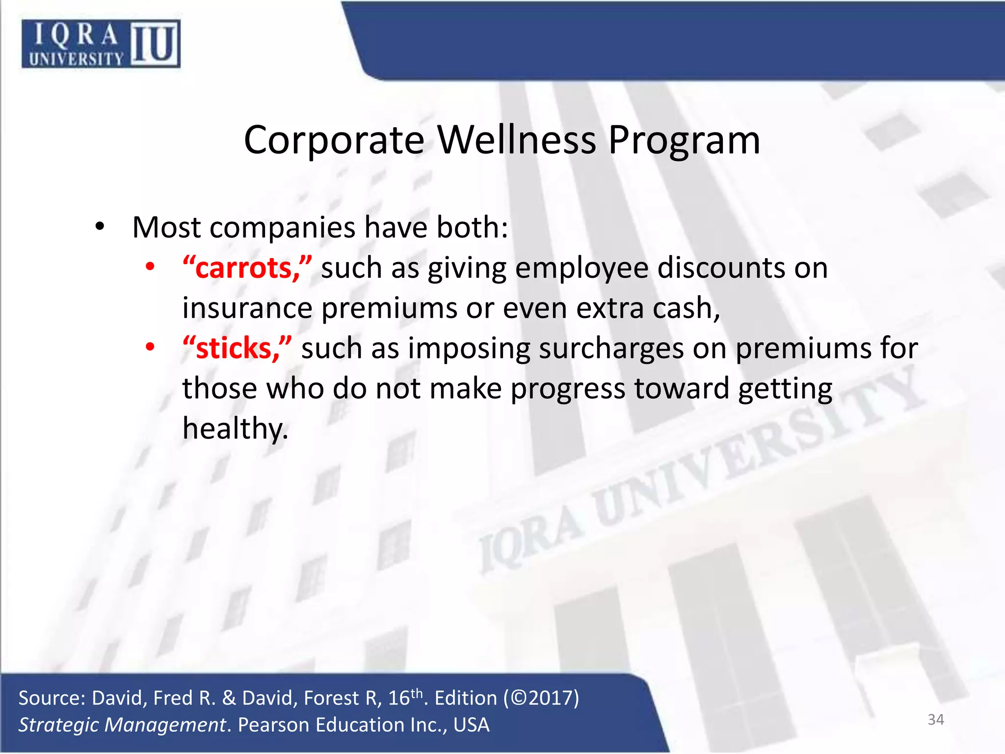Corporate Wellness Program
• Most companies have both:
• “carrots,” such as giving employee discounts on
insurance premiums or even extra cash,
• “sticks,” such as imposing surcharges on premiums for
those who do not make progress toward getting
healthy.
Source: David, Fred R. & David, Forest R, 16th. Edition (©2017)
Strategic Management. Pearson Education Inc., USA 34
 