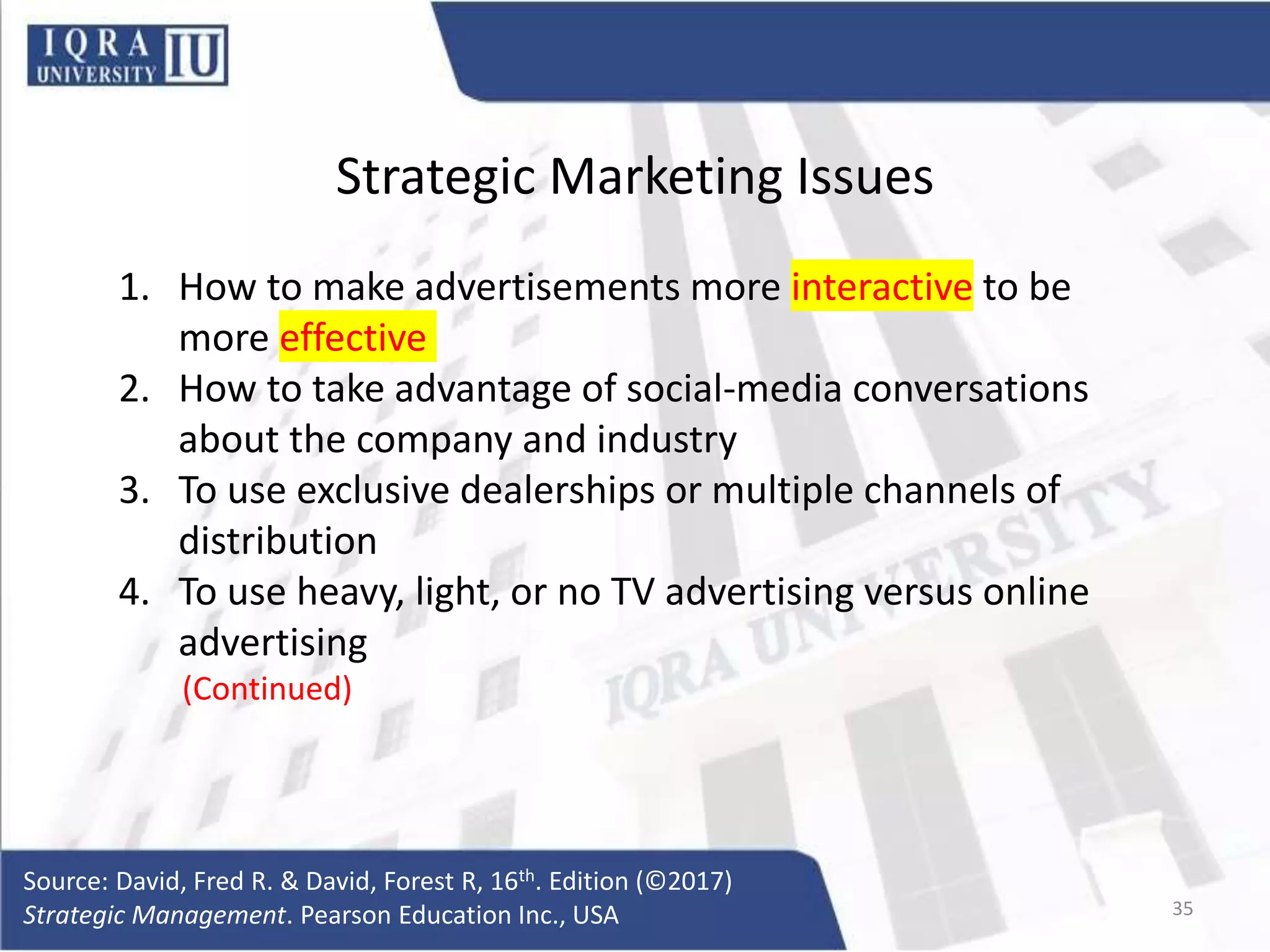 Strategic Marketing Issues
1. How to make advertisements more interactive to be
more effective
2. How to take advantage of social-media conversations
about the company and industry
3. To use exclusive dealerships or multiple channels of
distribution
4. To use heavy, light, or no TV advertising versus online
advertising
(Continued)
Source: David, Fred R. & David, Forest R, 16th. Edition (©2017)
Strategic Management. Pearson Education Inc., USA 35
 