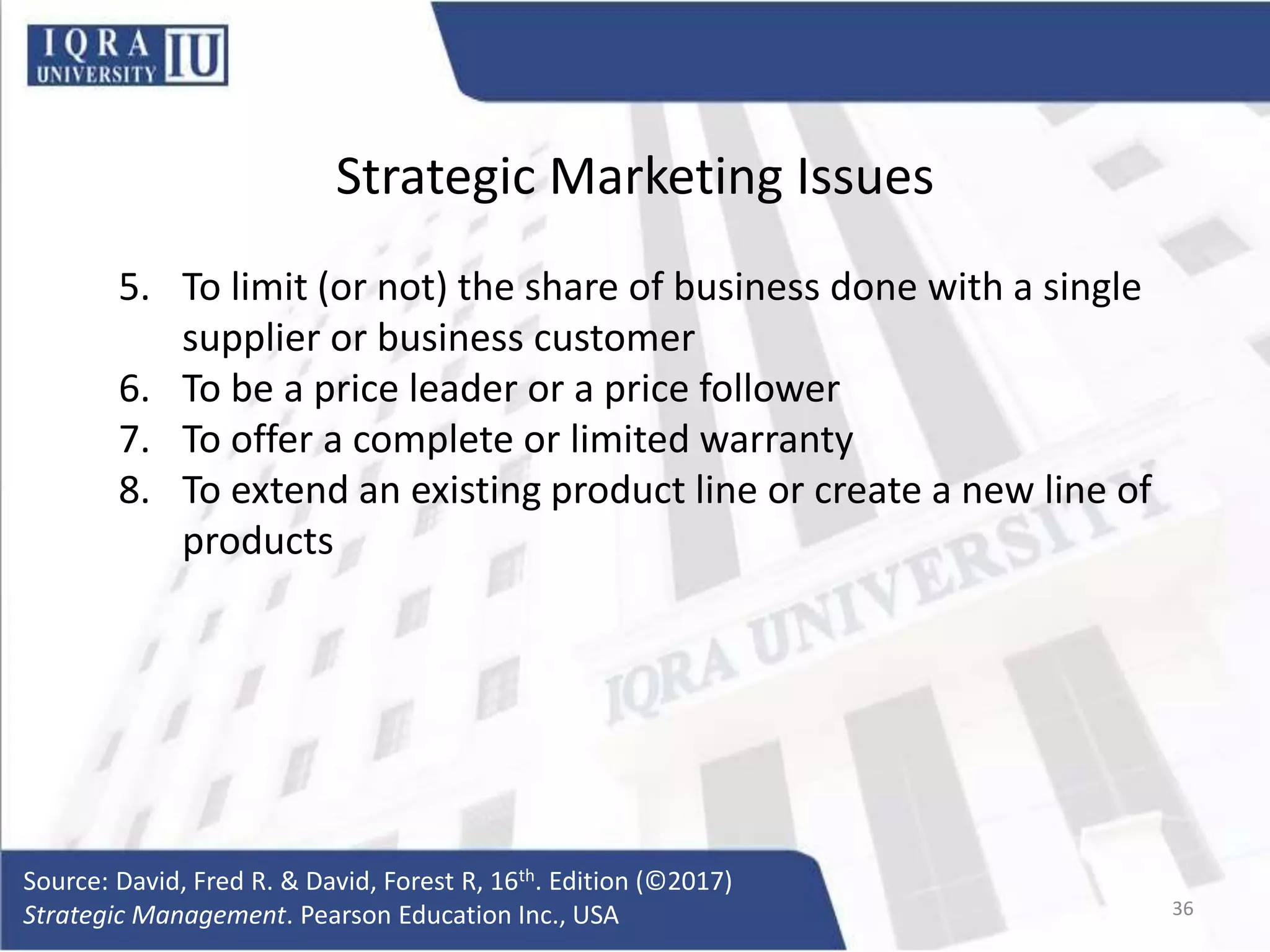Strategic Marketing Issues
5. To limit (or not) the share of business done with a single
supplier or business customer
6. To be a price leader or a price follower
7. To offer a complete or limited warranty
8. To extend an existing product line or create a new line of
products
Source: David, Fred R. & David, Forest R, 16th. Edition (©2017)
Strategic Management. Pearson Education Inc., USA 36
 