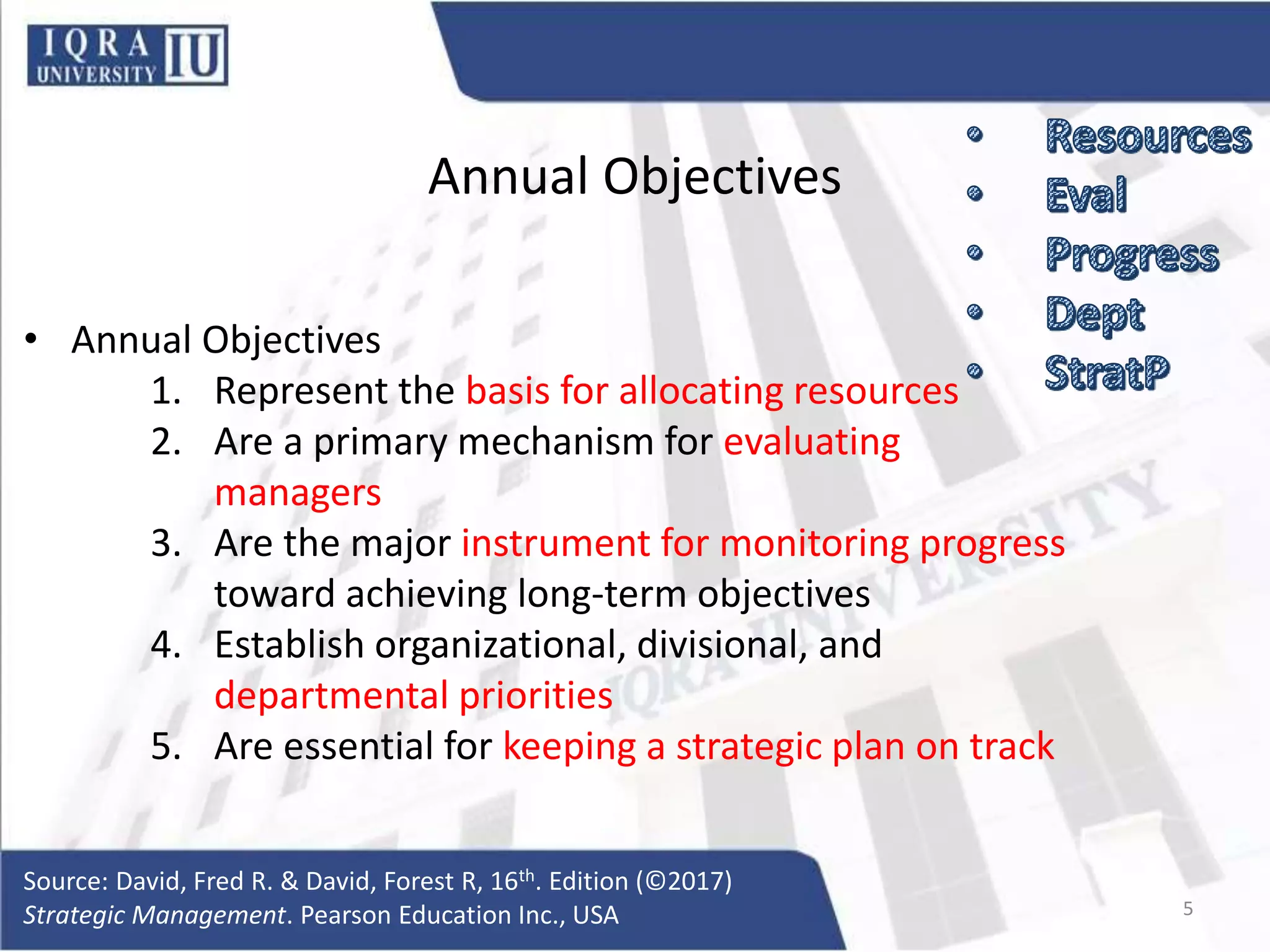 Annual Objectives
• Annual Objectives
1. Represent the basis for allocating resources
2. Are a primary mechanism for evaluating
managers
3. Are the major instrument for monitoring progress
toward achieving long-term objectives
4. Establish organizational, divisional, and
departmental priorities
5. Are essential for keeping a strategic plan on track
Source: David, Fred R. & David, Forest R, 16th. Edition (©2017)
Strategic Management. Pearson Education Inc., USA 5
 