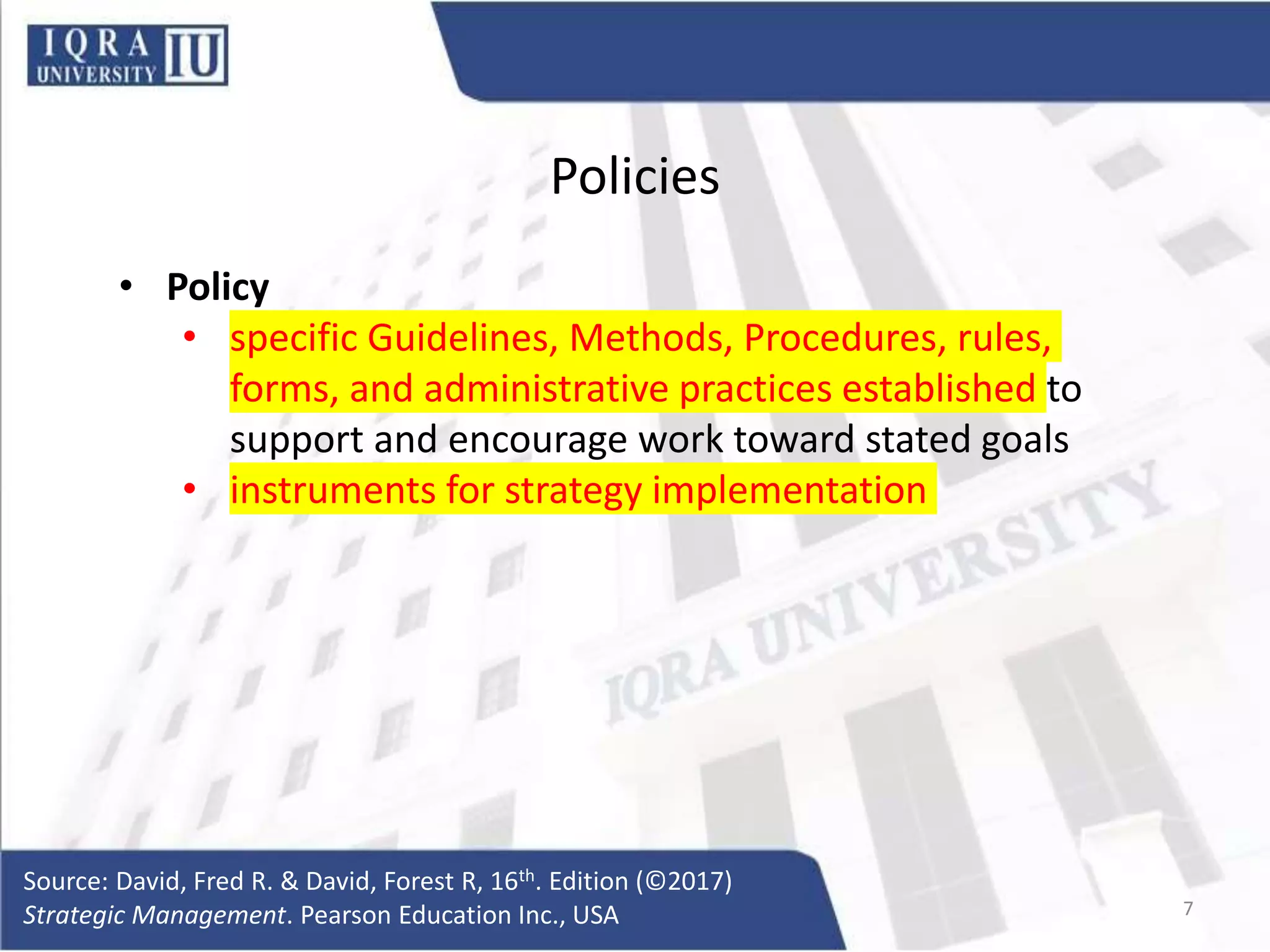 Policies
• Policy
• specific Guidelines, Methods, Procedures, rules,
forms, and administrative practices established to
support and encourage work toward stated goals
• instruments for strategy implementation
Source: David, Fred R. & David, Forest R, 16th. Edition (©2017)
Strategic Management. Pearson Education Inc., USA 7
 