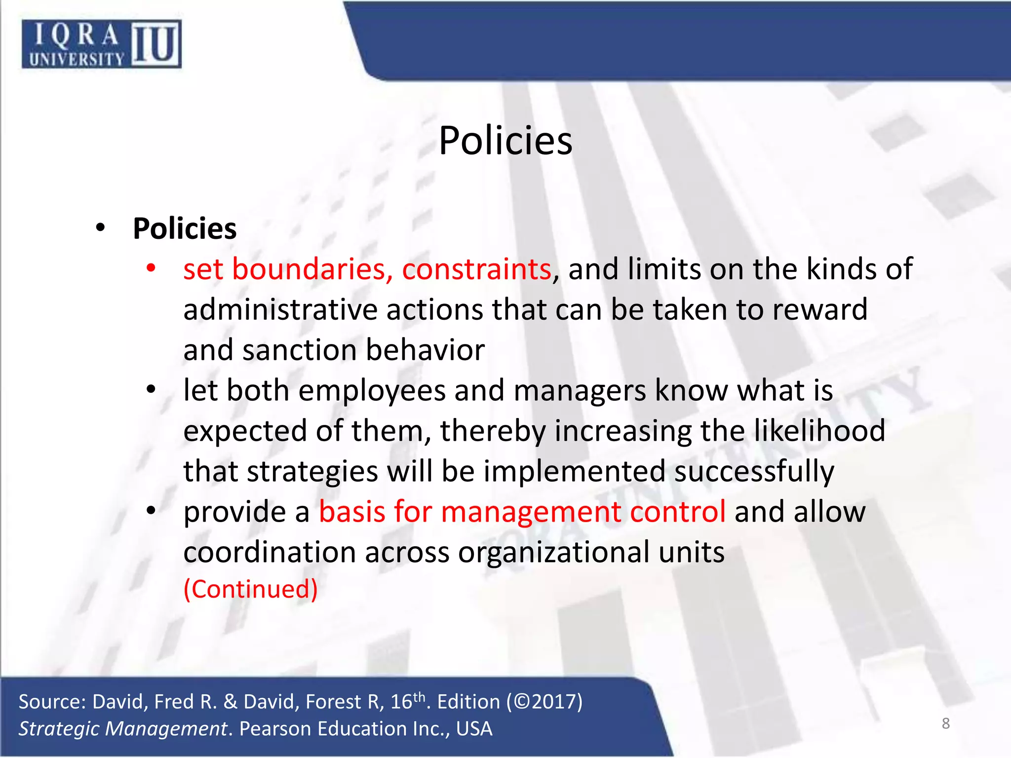 Policies
• Policies
• set boundaries, constraints, and limits on the kinds of
administrative actions that can be taken to reward
and sanction behavior
• let both employees and managers know what is
expected of them, thereby increasing the likelihood
that strategies will be implemented successfully
• provide a basis for management control and allow
coordination across organizational units
(Continued)
Source: David, Fred R. & David, Forest R, 16th. Edition (©2017)
Strategic Management. Pearson Education Inc., USA 8
 