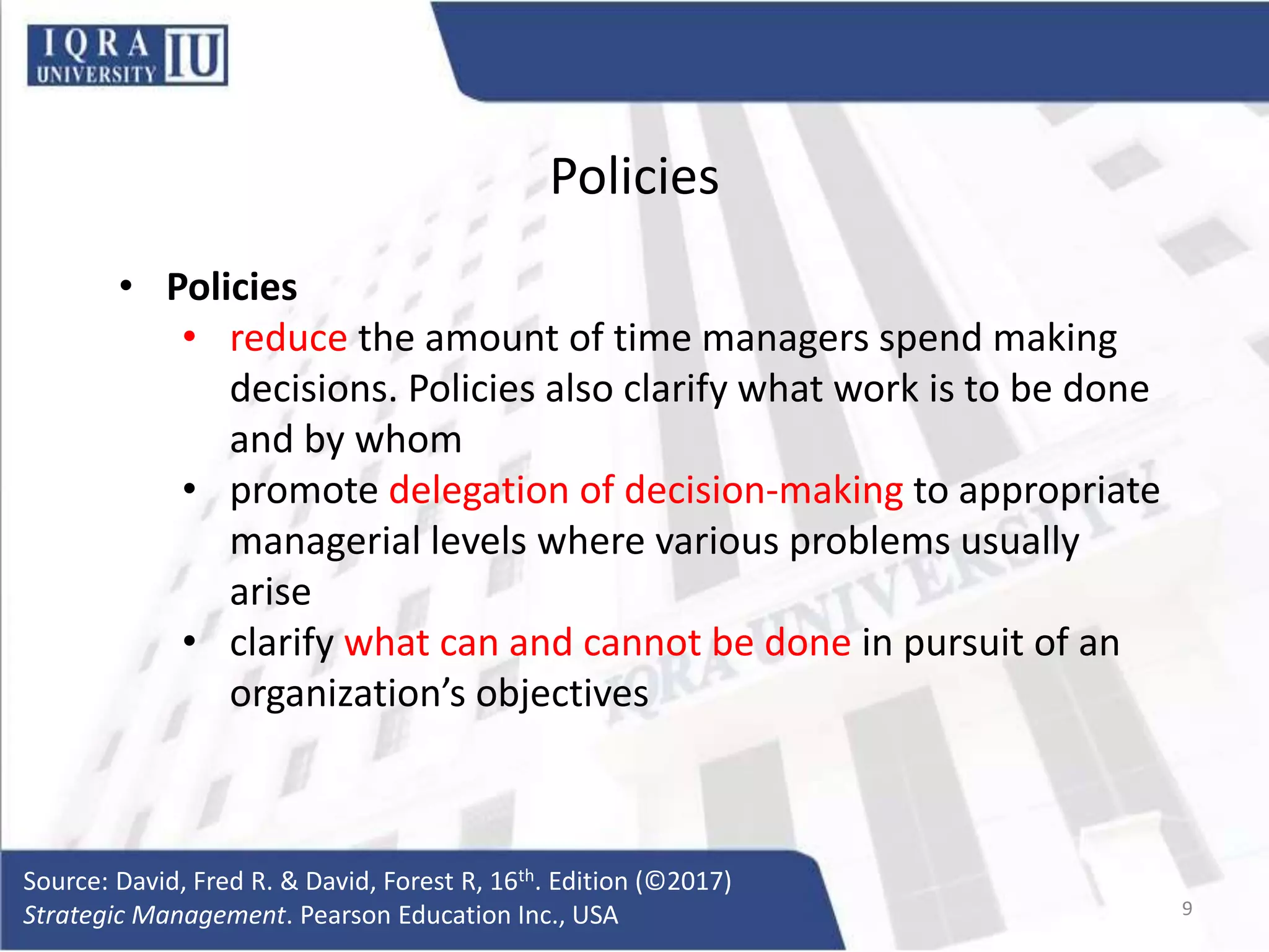 Policies
• Policies
• reduce the amount of time managers spend making
decisions. Policies also clarify what work is to be done
and by whom
• promote delegation of decision-making to appropriate
managerial levels where various problems usually
arise
• clarify what can and cannot be done in pursuit of an
organization’s objectives
Source: David, Fred R. & David, Forest R, 16th. Edition (©2017)
Strategic Management. Pearson Education Inc., USA 9
 