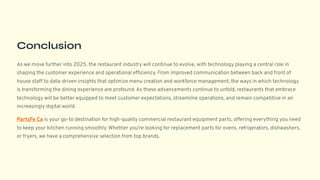 Conclusion
As we move further into 2025, the restaurant industry will continue to evolve, with technology playing a central role in
shaping the customer experience and operational efficiency. From improved communication between back and front of
house staff to data-driven insights that optimize menu creation and workforce management, the ways in which technology
is transforming the dining experience are profound. As these advancements continue to unfold, restaurants that embrace
technology will be better equipped to meet customer expectations, streamline operations, and remain competitive in an
increasingly digital world.
PartsFe Ca is your go-to destination for high-quality commercial restaurant equipment parts, offering everything you need
to keep your kitchen running smoothly. Whether you're looking for replacement parts for ovens, refrigerators, dishwashers,
or fryers, we have a comprehensive selection from top brands.
 