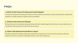 FAQs
1. What is the future of restaurant technology?
The future of restaurant technology will involve AI-driven systems for enhanced customer personalization, streamlined
operations, and data analytics to optimize menu and staffing.
2. What is the future of dining?
Dining will become more seamless and personalized, with tech-enabled experiences like smart menus, robotic service,
and efficient ordering systems transforming how we eat out.
3. What will restaurants be like in 2050?
By 2050, restaurants will feature highly personalized dining experiences, AI-driven kitchen operations, advanced
robotics for service, and efficient sustainable practices using cutting-edge tech.
 