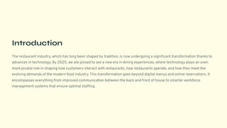 Introduction
The restaurant industry, which has long been shaped by tradition, is now undergoing a significant transformation thanks to
advances in technology. By 2025, we are poised to see a new era in dining experiences, where technology plays an even
more pivotal role in shaping how customers interact with restaurants, how restaurants operate, and how they meet the
evolving demands of the modern food industry. This transformation goes beyond digital menus and online reservations. It
encompasses everything from improved communication between the back and front of house to smarter workforce
management systems that ensure optimal staffing.
 