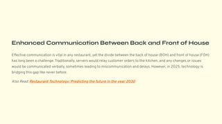 Enhanced Communication Between Back and Front of House
Effective communication is vital in any restaurant, yet the divide between the back of house (BOH) and front of house (FOH)
has long been a challenge. Traditionally, servers would relay customer orders to the kitchen, and any changes or issues
would be communicated verbally, sometimes leading to miscommunication and delays. However, in 2025, technology is
bridging this gap like never before.
Also Read: Restaurant Technology: Predicting the future in the year 2030
 