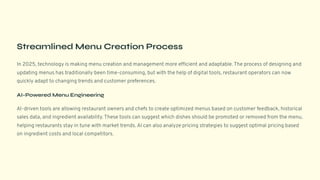 Streamlined Menu Creation Process
In 2025, technology is making menu creation and management more efficient and adaptable. The process of designing and
updating menus has traditionally been time-consuming, but with the help of digital tools, restaurant operators can now
quickly adapt to changing trends and customer preferences.
AI-Powered Menu Engineering
AI-driven tools are allowing restaurant owners and chefs to create optimized menus based on customer feedback, historical
sales data, and ingredient availability. These tools can suggest which dishes should be promoted or removed from the menu,
helping restaurants stay in tune with market trends. AI can also analyze pricing strategies to suggest optimal pricing based
on ingredient costs and local competitors.
 