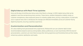 Digital Menus with Real-Time Updates
Gone are the days of printing new menus every time there9s a change. In 2025, digital menus that can be
updated in real-time are becoming more common. These menus, whether displayed on tablets, kiosks, or
customer smartphones, allow restaurant owners to instantly update items, pricing, or descriptions. If a dish sells
out or a special menu item is introduced, the changes are reflected immediately across all customer-facing
digital touchpoints, ensuring a seamless experience.
Customization and Personalization
AI is also enabling more personalized menu experiences. Restaurants can use customer data to tailor
recommendations based on previous dining habits, dietary preferences, or even local trends. With this level of
personalization, customers are more likely to enjoy their dining experience and find dishes that suit their tastes,
enhancing customer satisfaction and loyalty.
 
