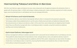 Harmonizing Takeout and Dine-In Services
With the rise of delivery apps and takeout services, many restaurants are struggling to balance the demands of dine-in
guests with off-premise orders. In 2025, technology is helping restaurants create a seamless experience for both customer
types, ensuring that both dine-in and takeout services are managed efficiently.
Ghost Kitchens and Hybrid Models
Ghost kitchens4delivery-only kitchens that operate without a dine-in component4are growing in popularity.
Technology enables these establishments to use the same infrastructure and tools as traditional restaurants while
focusing exclusively on takeout and delivery orders. At the same time, some restaurants are adopting hybrid models
where they can efficiently manage both dine-in and takeout orders in parallel, using tech solutions to optimize
workflow and minimize bottlenecks.
Optimized Delivery Management
Delivery management software is another area where tech is easing the tension between dine-in and takeout services.
These platforms allow restaurants to track delivery times, manage delivery zones, and optimize delivery routes to
ensure timely service. By integrating delivery platforms with the POS system, restaurants can also monitor the status
of both dine-in and takeout orders in real time, ensuring that the kitchen can handle the influx of orders from both
fronts without compromising quality or service.
 