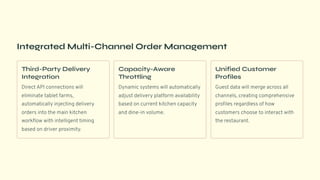 Integrated Multi-Channel Order Management
Third-Party Delivery
Integration
Direct API connections will
eliminate tablet farms,
automatically injecting delivery
orders into the main kitchen
workflow with intelligent timing
based on driver proximity.
Capacity-Aware
Throttling
Dynamic systems will automatically
adjust delivery platform availability
based on current kitchen capacity
and dine-in volume.
Unified Customer
Profiles
Guest data will merge across all
channels, creating comprehensive
profiles regardless of how
customers choose to interact with
the restaurant.
 