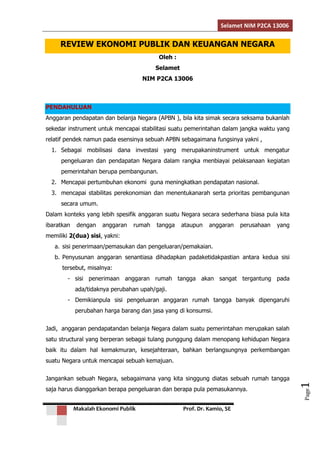 Selamet NIM P2CA 13006 
Makalah Ekonomi Publik Prof. Dr. Kamio, SE 
Page1 
REVIEW EKONOMI PUBLIK DAN KEUANGAN NEGARA 
Oleh : 
Selamet 
NIM P2CA 13006 
PENDAHULUAN 
Anggaran pendapatan dan belanja Negara (APBN ), bila kita simak secara seksama bukanlah 
sekedar instrument untuk mencapai stabilitasi suatu pemerintahan dalam jangka waktu yang 
relatif pendek namun pada esensinya sebuah APBN sebagaimana fungsinya yakni , 
1. Sebagai mobilisasi dana investasi yang merupakaninstrument untuk mengatur 
pengeluaran dan pendapatan Negara dalam rangka menbiayai pelaksanaan kegiatan 
pemerintahan berupa pembangunan. 
2. Mencapai pertumbuhan ekonomi guna meningkatkan pendapatan nasional. 
3. mencapai stabilitas perekonomian dan menentukanarah serta prioritas pembangunan 
secara umum. 
Dalam konteks yang lebih spesifik anggaran suatu Negara secara sederhana biasa pula kita 
ibaratkan dengan anggaran rumah tangga ataupun anggaran perusahaan yang 
memiliki 2(dua) sisi, yakni: 
a. sisi penerimaan/pemasukan dan pengeluaran/pemakaian. 
b. Penyusunan anggaran senantiasa dihadapkan padaketidakpastian antara kedua sisi 
tersebut, misalnya: 
- sisi penerimaan anggaran rumah tangga akan sangat tergantung pada 
ada/tidaknya perubahan upah/gaji. 
- Demikianpula sisi pengeluaran anggaran rumah tangga banyak dipengaruhi 
perubahan harga barang dan jasa yang di konsumsi. 
Jadi, anggaran pendapatandan belanja Negara dalam suatu pemerintahan merupakan salah 
satu structural yang berperan sebagai tulang punggung dalam menopang kehidupan Negara 
baik itu dalam hal kemakmuran, kesejahteraan, bahkan berlangsungnya perkembangan 
suatu Negara untuk mencapai sebuah kemajuan. 
Jangankan sebuah Negara, sebagaimana yang kita singgung diatas sebuah rumah tangga 
saja harus dianggarkan berapa pengeluaran dan berapa pula pemasukannya. 
 