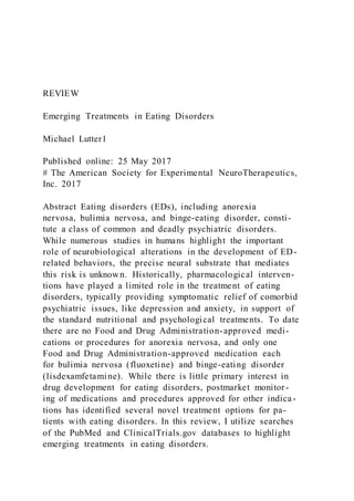 REVIEW
Emerging Treatments in Eating Disorders
Michael Lutter1
Published online: 25 May 2017
# The American Society for Experimental NeuroTherapeutics,
Inc. 2017
Abstract Eating disorders (EDs), including anorexia
nervosa, bulimia nervosa, and binge-eating disorder, consti-
tute a class of common and deadly psychiatric disorders.
While numerous studies in humans highlight the important
role of neurobiological alterations in the development of ED-
related behaviors, the precise neural substrate that mediates
this risk is unknown. Historically, pharmacological interven-
tions have played a limited role in the treatment of eating
disorders, typically providing symptomatic relief of comorbid
psychiatric issues, like depression and anxiety, in support of
the standard nutritional and psychological treatments. To date
there are no Food and Drug Administration-approved medi-
cations or procedures for anorexia nervosa, and only one
Food and Drug Administration-approved medication each
for bulimia nervosa (fluoxetine) and binge-eating disorder
(lisdexamfetamine). While there is little primary interest in
drug development for eating disorders, postmarket monitor-
ing of medications and procedures approved for other indica-
tions has identified several novel treatment options for pa-
tients with eating disorders. In this review, I utilize searches
of the PubMed and ClinicalTrials.gov databases to highlight
emerging treatments in eating disorders.
 
