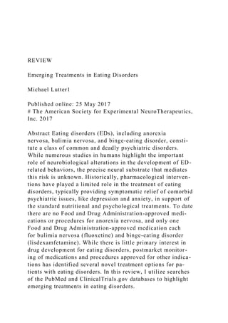 REVIEW
Emerging Treatments in Eating Disorders
Michael Lutter1
Published online: 25 May 2017
# The American Society for Experimental NeuroTherapeutics,
Inc. 2017
Abstract Eating disorders (EDs), including anorexia
nervosa, bulimia nervosa, and binge-eating disorder, consti-
tute a class of common and deadly psychiatric disorders.
While numerous studies in humans highlight the important
role of neurobiological alterations in the development of ED-
related behaviors, the precise neural substrate that mediates
this risk is unknown. Historically, pharmacological interven-
tions have played a limited role in the treatment of eating
disorders, typically providing symptomatic relief of comorbid
psychiatric issues, like depression and anxiety, in support of
the standard nutritional and psychological treatments. To date
there are no Food and Drug Administration-approved medi-
cations or procedures for anorexia nervosa, and only one
Food and Drug Administration-approved medication each
for bulimia nervosa (fluoxetine) and binge-eating disorder
(lisdexamfetamine). While there is little primary interest in
drug development for eating disorders, postmarket monitor-
ing of medications and procedures approved for other indica-
tions has identified several novel treatment options for pa-
tients with eating disorders. In this review, I utilize searches
of the PubMed and ClinicalTrials.gov databases to highlight
emerging treatments in eating disorders.
 
