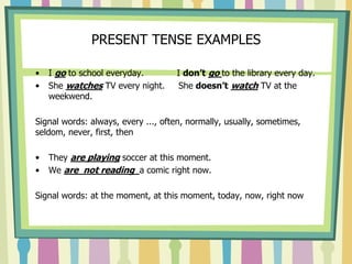 PRESENT TENSE EXAMPLES
• I go to school everyday. I don’t go to the library every day.
• She watches TV every night. She doesn’t watch TV at the
weekwend.
Signal words: always, every ..., often, normally, usually, sometimes,
seldom, never, first, then
• They are playing soccer at this moment.
• We are not reading a comic right now.
Signal words: at the moment, at this moment, today, now, right now
 