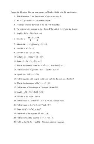 Answer the following. Give me your answers on Monday. Kindly print this questionnaire.
1. Write in symbols: 7 less than the sum of twice a and thrice b.
2. If x = - 2, y = 3 and z = - 2/5, evaluate 3x2y/z2.
3. Five times a number increased by 7 is 62. Find the number.
4. The perimeter of a rectangle is (6x + 4) cm. If the width is (x + 5) cm, find its area.
5. Simplify: 3c(3c – 2d) – 2d(3c – d)
6. Solve for x:
5
4x
2
)5x(3 +
=
+
7. Subtract 4x – (x + 3y) from 5y – (2y – x).
8. Solve for x: 42x – 5 = 1/2
9. Solve for x: x/3 – 2 < (5x + 9)/2
10. Multiply: (5a – 4b)(2a2 + 3ab – 4b2)
11. Divide: x3 – 5x2 + 7x – 2 by x – 2.
12. What is the remainder when 4x3 + 2x2 – x – 3 is divided by x – 1?
13. Find the solution (x, y) of 3x – 2y = 11 and 5x + 3y = 29
14. Expand: (3 + 2 2 )(5 – 3 3 )
15. Find the equation with integral coefficients such that the roots are 3/2 and 2/5.
16. What is the discriminant of 2x2 – 5x + 7 = 0?
17. Find the sum of the multiples of 7 between 200 and 300.
18. Simplify: 183-755122-50 +
19. Solve for x: 3x2 + 13x – 10 = 0
20. Find the value of k so that 4x2 – 3x + 2k = 0 has 2 unequal roots.
21. Find the value of (0.4)2 x (0.125)1/3 x (2 1/2)-3.
22. Divide (8x3y4 – 24x5y3) by 8x3y3.
23. Find the nth of the sequence 50, 46, 42, 38, ….
24. Find the vertex of the parabola of y = x2 + 3x – 6.
25. Find k so that 3k, 5x – 1 and 8k + 3 form an arithmetic sequence.
 