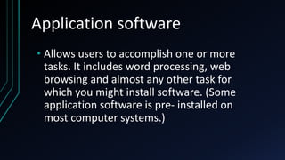 Application software
• Allows users to accomplish one or more
tasks. It includes word processing, web
browsing and almost any other task for
which you might install software. (Some
application software is pre- installed on
most computer systems.)
 