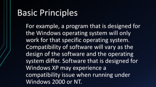 Basic Principles
For example, a program that is designed for
the Windows operating system will only
work for that specific operating system.
Compatibility of software will vary as the
design of the software and the operating
system differ. Software that is designed for
Windows XP may experience a
compatibility issue when running under
Windows 2000 or NT.
 