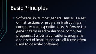Basic Principles
3. Software, in its most general sense, is a set
of instructions or programs instructing a
computer to do specific tasks. Software is a
generic term used to describe computer
programs. Scripts, applications, programs
and a set of instructions are all terms often
used to describe software.
 