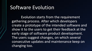 Software Evolution
Evolution starts from the requirement
gathering process. After which developers
create a prototype of the intended software and
show it to the users to get their feedback at the
early stage of software product development.
The users suggest changes, on which several
consecutive updates and maintenance keep on
changing too.
 