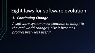 Eight laws for software evolution
1. Continuing Change
A software system must continue to adapt to
the real world changes, else it becomes
progressively less useful.
 