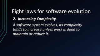 Eight laws for software evolution
2. Increasing Complexity
A software system evolves, its complexity
tends to increase unless work is done to
maintain or reduce it.
 